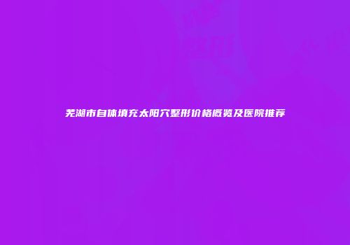芜湖市自体填充太阳穴整形价格概览及医院推荐