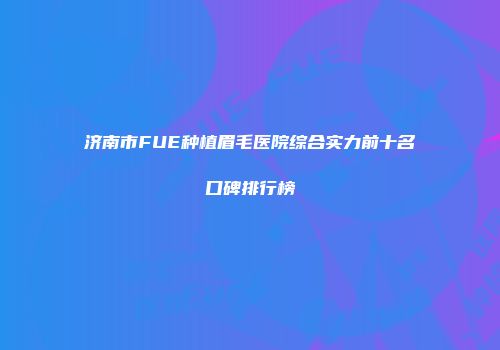 济南市FUE种植眉毛医院综合实力前十名口碑排行榜