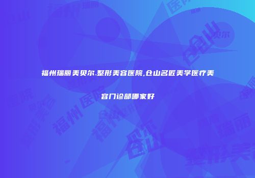 福州瑞丽美贝尔.整形美容医院,仓山名匠美学医疗美容门诊部哪家好