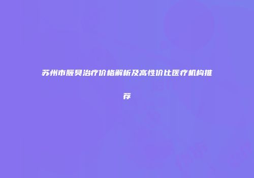 苏州市腋臭治疗价格解析及高性价比医疗机构推荐