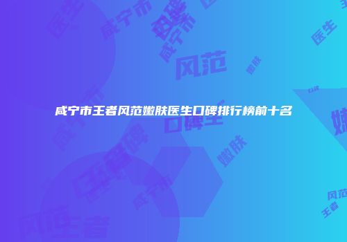 咸宁市王者风范嫩肤医生口碑排行榜前十名