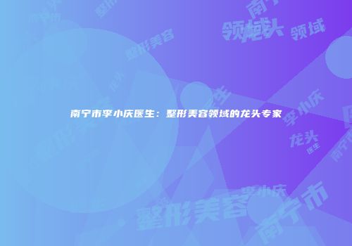 南宁市李小庆医生：整形美容领域的龙头专家