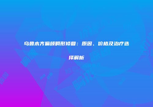 乌鲁木齐偏颌畸形修复：原因、价格及治疗选择解析
