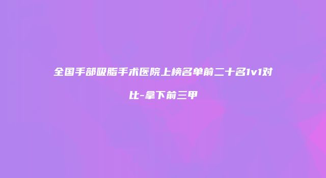 全国手部吸脂手术医院上榜名单前二十名1v1对比-拿下前三甲