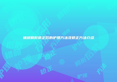 错颌畸形矫正后的护理方法及矫正方法介绍