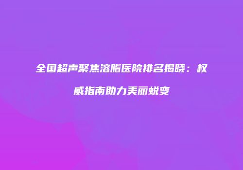 全国超声聚焦溶脂医院排名揭晓：权威指南助力美丽蜕变