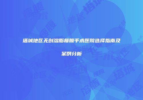 塔城地区无创溶脂瘦腹手术医院选择指南及案例分析