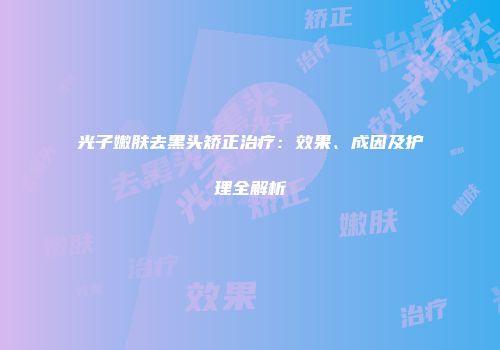 光子嫩肤去黑头矫正治疗：效果、成因及护理全解析