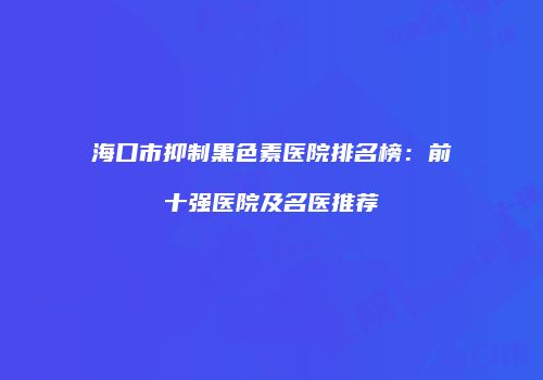 海口市抑制黑色素医院排名榜：前十强医院及名医推荐