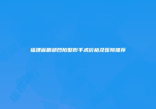 福建省眼部凹陷整形手术价格及医院推荐