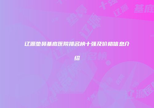 辽源垫鼻基底医院排名榜十强及价格信息介绍