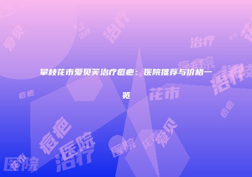 攀枝花市爱贝芙治疗痘疤：医院推荐与价格一览