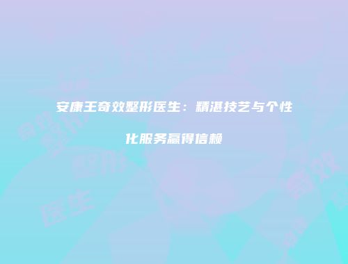 安康王奇效整形医生：精湛技艺与个性化服务赢得信赖