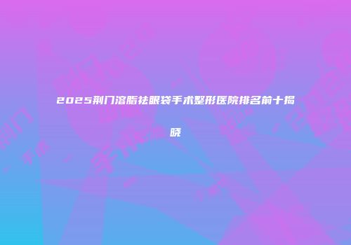 2025荆门溶脂祛眼袋手术整形医院排名前十揭晓