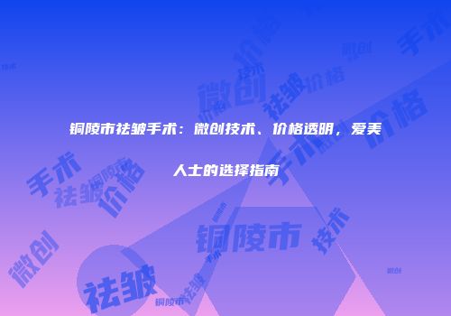 铜陵市祛皱手术：微创技术、价格透明，爱美人士的选择指南