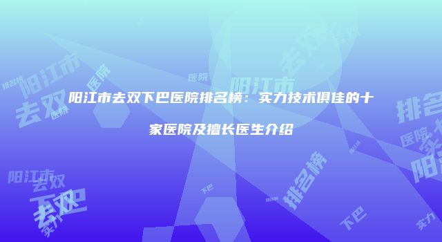 阳江市去双下巴医院排名榜：实力技术俱佳的十家医院及擅长医生介绍