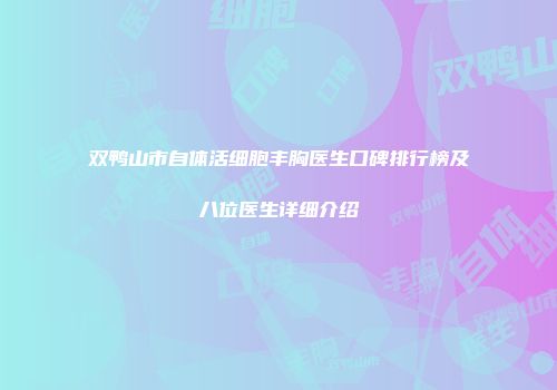 双鸭山市自体活细胞丰胸医生口碑排行榜及八位医生详细介绍