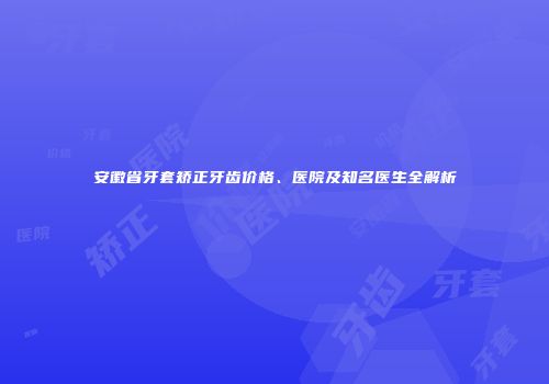 安徽省牙套矫正牙齿价格、医院及知名医生全解析