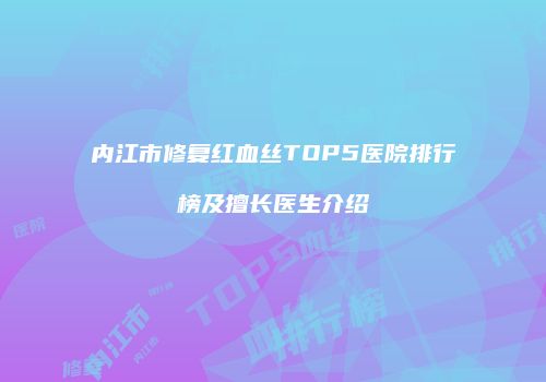 内江市修复红血丝TOP5医院排行榜及擅长医生介绍