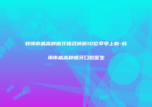 蚌埠市威高种植牙排名榜前10位早早上新-蚌埠市威高种植牙口腔医生