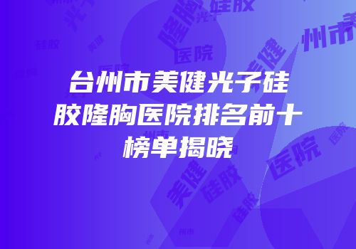 台州市美健光子硅胶隆胸医院排名前十榜单揭晓