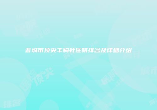 晋城市顶尖丰胸针医院排名及详细介绍
