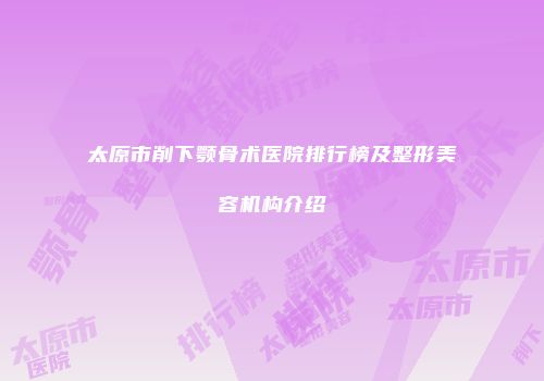 太原市削下颚骨术医院排行榜及整形美容机构介绍