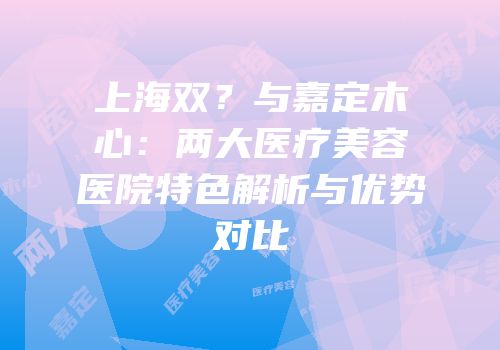 上海双？与嘉定木心：两大医疗美容医院特色解析与优势对比