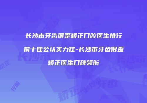 长沙市牙齿很歪矫正口腔医生排行前十佳公认实力佳-长沙市牙齿很歪矫正医生口碑领衔