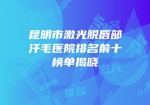 昆明市激光脱唇部汗毛医院排名前十榜单揭晓