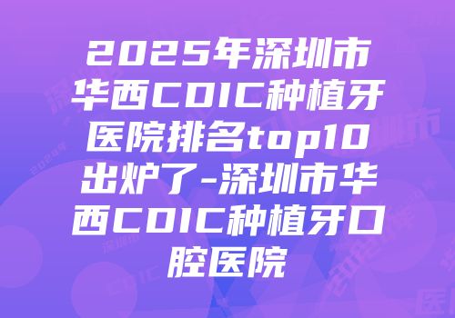 2025年深圳市华西CDIC种植牙医院排名top10出炉了-深圳市华西CDIC种植牙口腔医院