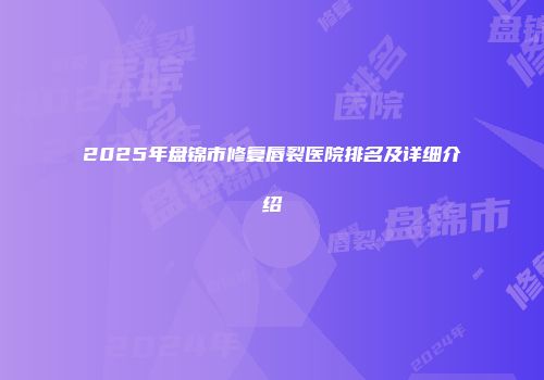 2025年盘锦市修复唇裂医院排名及详细介绍