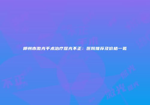柳州市激光手术治疗屈光不正：医院推荐及价格一览