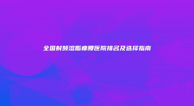 全国射频溶脂瘦腰医院排名及选择指南
