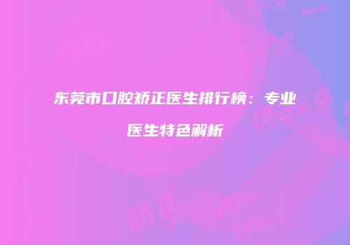 东莞市口腔矫正医生排行榜：专业医生特色解析