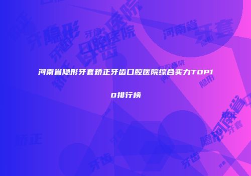河南省隐形牙套矫正牙齿口腔医院综合实力TOP10排行榜