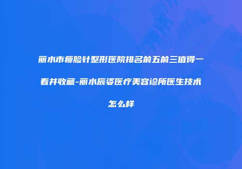 丽水市瘦脸针整形医院排名前五前三值得一看并收藏-丽水辰姿医疗美容诊所医生技术怎么样
