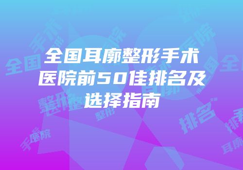 全国耳廓整形手术医院前50佳排名及选择指南