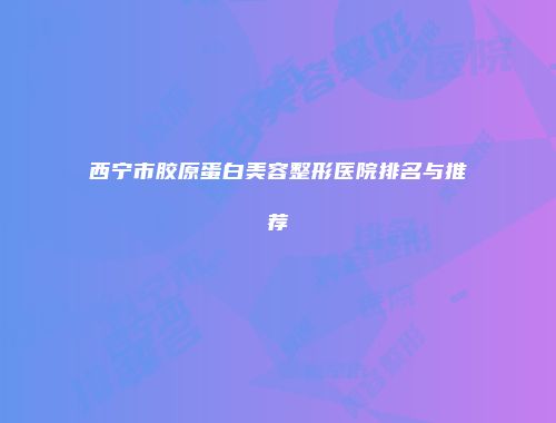 西宁市胶原蛋白美容整形医院排名与推荐