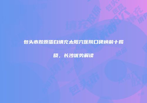 包头市胶原蛋白填充太阳穴医院口碑榜前十揭晓，长沙优势解读