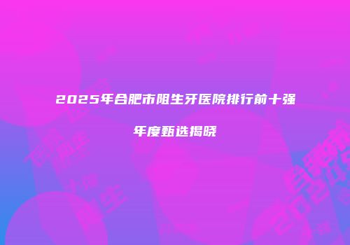 2025年合肥市阻生牙医院排行前十强年度甄选揭晓