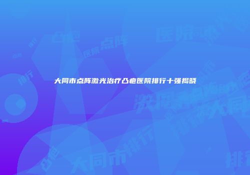 大同市点阵激光治疗凸疤医院排行十强揭晓