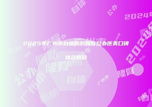 2025年广州市自体脂肪隆臀公办医美口碑排名揭晓