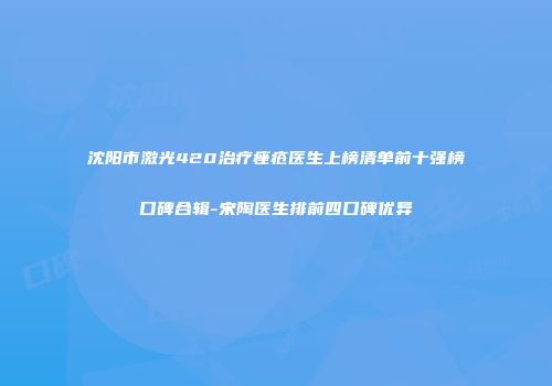 沈阳市激光420治疗痤疮医生上榜清单前十强榜口碑合辑-宋陶医生排前四口碑优异