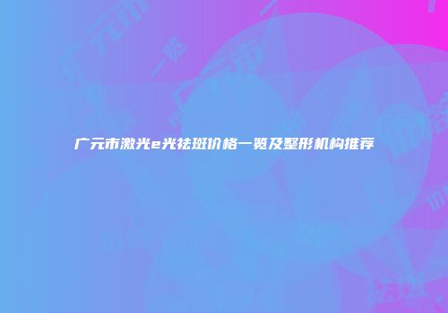 广元市激光e光祛斑价格一览及整形机构推荐