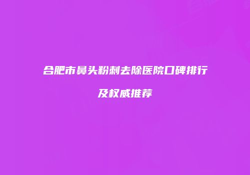 合肥市鼻头粉刺去除医院口碑排行及权威推荐