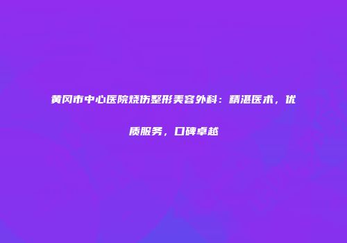 黄冈市中心医院烧伤整形美容外科：精湛医术，优质服务，口碑卓越
