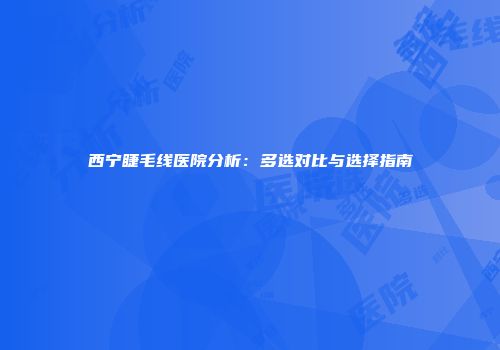 西宁睫毛线医院分析：多选对比与选择指南