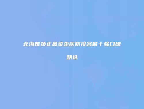 北海市矫正鼻梁歪医院排名前十强口碑甄选