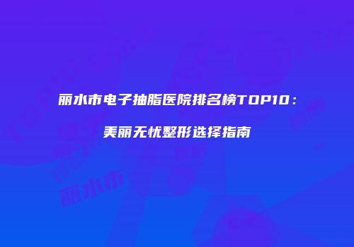 丽水市电子抽脂医院排名榜TOP10：美丽无忧整形选择指南